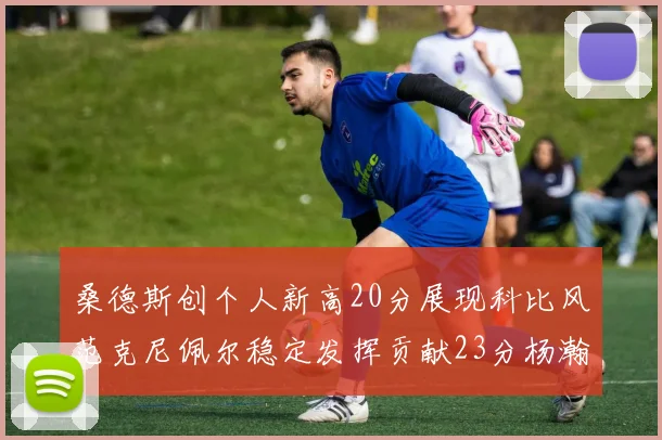 桑德斯创个人新高20分展现科比风范克尼佩尔稳定发挥贡献23分杨瀚森短短2分钟斩获4分