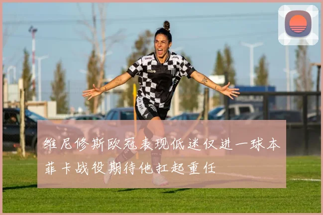 维尼修斯欧冠表现低迷仅进一球本菲卡战役期待他扛起重任
