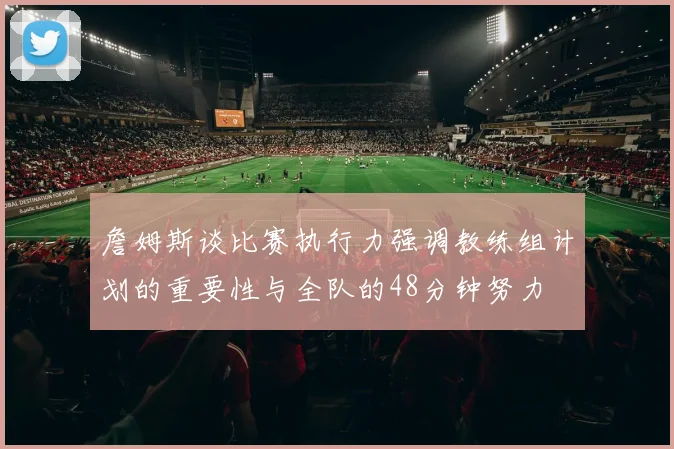 詹姆斯谈比赛执行力强调教练组计划的重要性与全队的48分钟努力