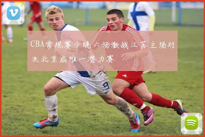 CBA常规赛今晚六场激战江苏主场对决北京成唯一潜力赛