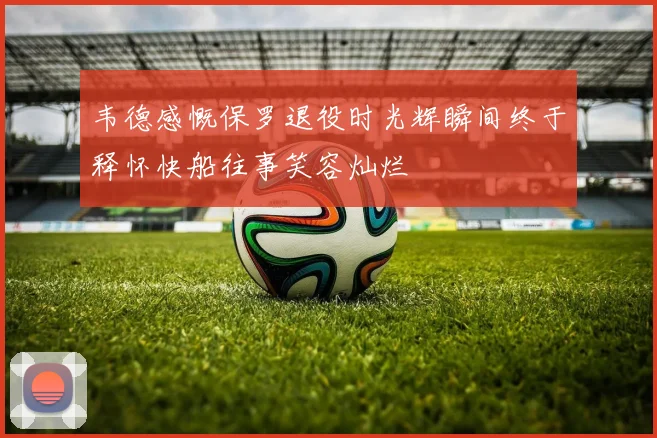 韦德感慨保罗退役时光辉瞬间终于释怀快船往事笑容灿烂