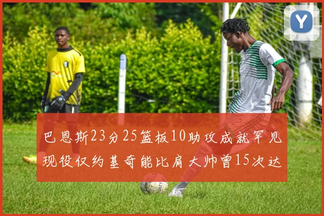 巴恩斯23分25篮板10助攻成就罕见现役仅约基奇能比肩大帅曾15次达成此壮举