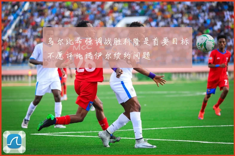 乌尔比希强调战胜科隆是首要目标不愿评论诺伊尔续约问题