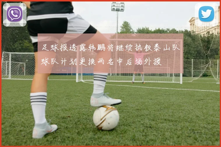 足球报透露韩鹏将继续执教泰山队球队计划更换两名中后场外援